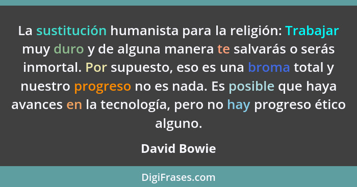 La sustitución humanista para la religión: Trabajar muy duro y de alguna manera te salvarás o serás inmortal. Por supuesto, eso es una b... - David Bowie