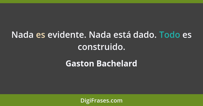 Nada es evidente. Nada está dado. Todo es construido.... - Gaston Bachelard