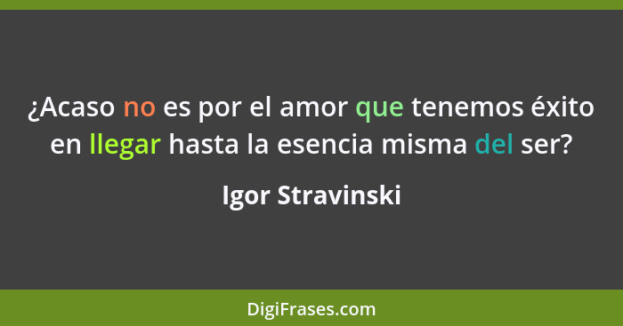 ¿Acaso no es por el amor que tenemos éxito en llegar hasta la esencia misma del ser?... - Igor Stravinski