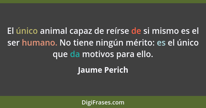 El único animal capaz de reírse de si mismo es el ser humano. No tiene ningún mérito: es el único que da motivos para ello.... - Jaume Perich