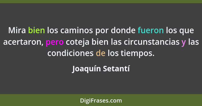 Mira bien los caminos por donde fueron los que acertaron, pero coteja bien las circunstancias y las condiciones de los tiempos.... - Joaquín Setantí