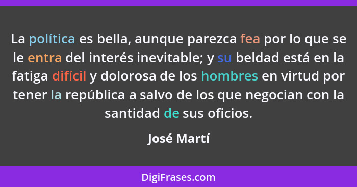 La política es bella, aunque parezca fea por lo que se le entra del interés inevitable; y su beldad está en la fatiga difícil y dolorosa... - José Martí