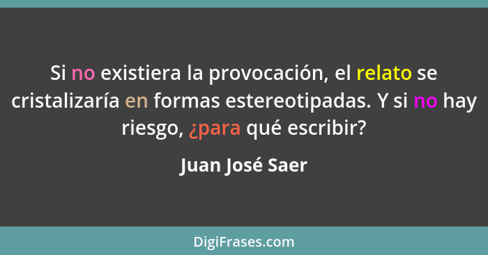 Si no existiera la provocación, el relato se cristalizaría en formas estereotipadas. Y si no hay riesgo, ¿para qué escribir?... - Juan José Saer