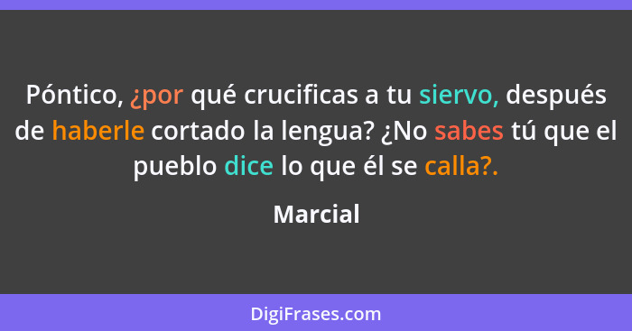 Póntico, ¿por qué crucificas a tu siervo, después de haberle cortado la lengua? ¿No sabes tú que el pueblo dice lo que él se calla?.... - Marcial