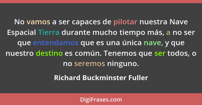 No vamos a ser capaces de pilotar nuestra Nave Espacial Tierra durante mucho tiempo más, a no ser que entendamos que es u... - Richard Buckminster Fuller