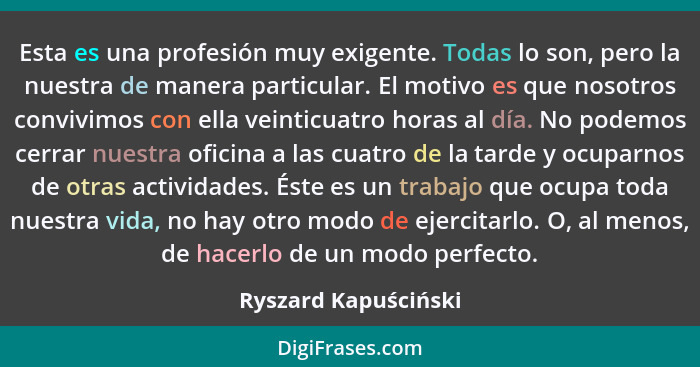 Esta es una profesión muy exigente. Todas lo son, pero la nuestra de manera particular. El motivo es que nosotros convivimos con... - Ryszard Kapuściński