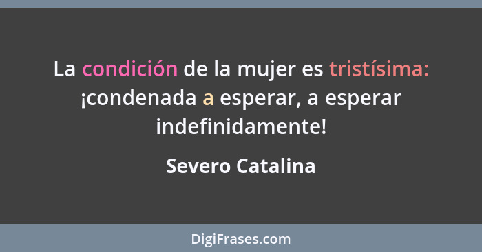 La condición de la mujer es tristísima: ¡condenada a esperar, a esperar indefinidamente!... - Severo Catalina