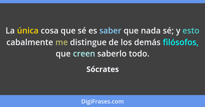 La única cosa que sé es saber que nada sé; y esto cabalmente me distingue de los demás filósofos, que creen saberlo todo.... - Sócrates