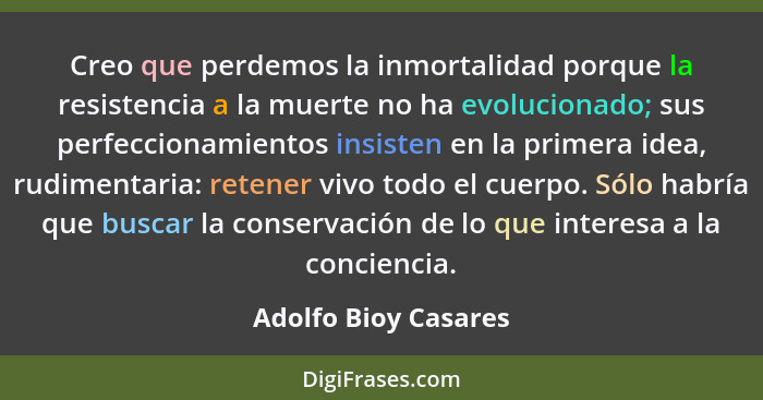 Creo que perdemos la inmortalidad porque la resistencia a la muerte no ha evolucionado; sus perfeccionamientos insisten en la pr... - Adolfo Bioy Casares