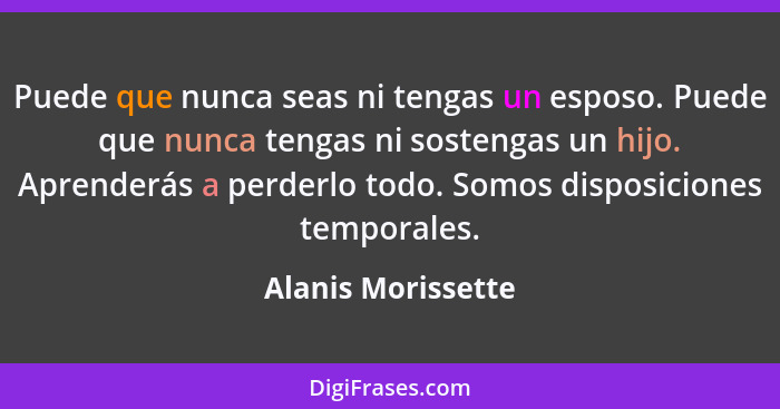 Puede que nunca seas ni tengas un esposo. Puede que nunca tengas ni sostengas un hijo. Aprenderás a perderlo todo. Somos disposici... - Alanis Morissette