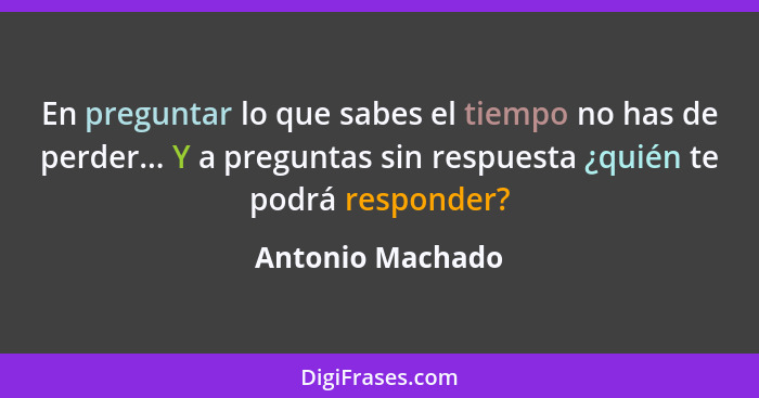 En preguntar lo que sabes el tiempo no has de perder... Y a preguntas sin respuesta ¿quién te podrá responder?... - Antonio Machado