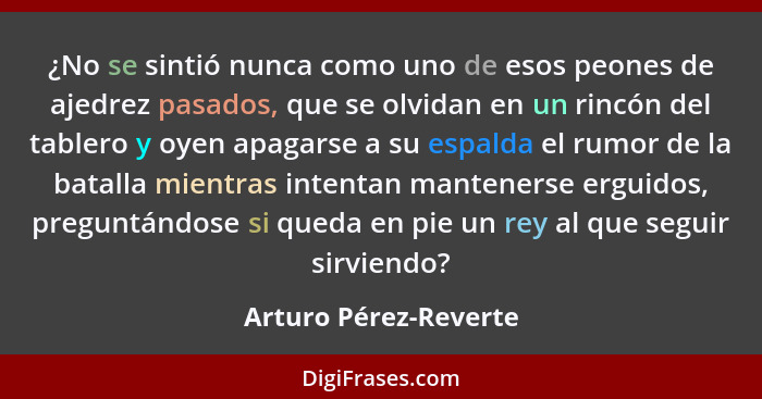 ¿No se sintió nunca como uno de esos peones de ajedrez pasados, que se olvidan en un rincón del tablero y oyen apagarse a su es... - Arturo Pérez-Reverte