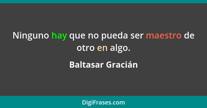 Ninguno hay que no pueda ser maestro de otro en algo.... - Baltasar Gracián