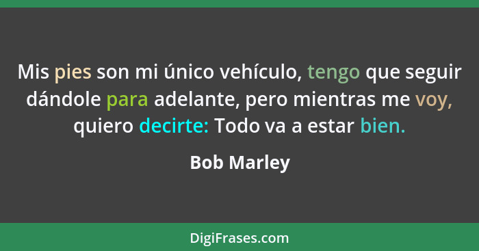 Mis pies son mi único vehículo, tengo que seguir dándole para adelante, pero mientras me voy, quiero decirte: Todo va a estar bien.... - Bob Marley