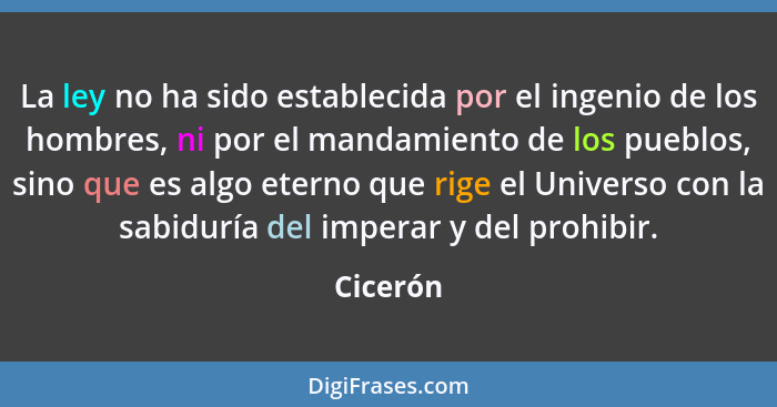 La ley no ha sido establecida por el ingenio de los hombres, ni por el mandamiento de los pueblos, sino que es algo eterno que rige el Unive... - Cicerón