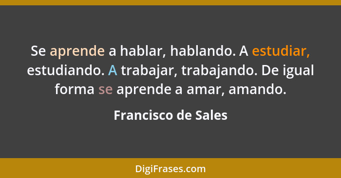 Se aprende a hablar, hablando. A estudiar, estudiando. A trabajar, trabajando. De igual forma se aprende a amar, amando.... - Francisco de Sales