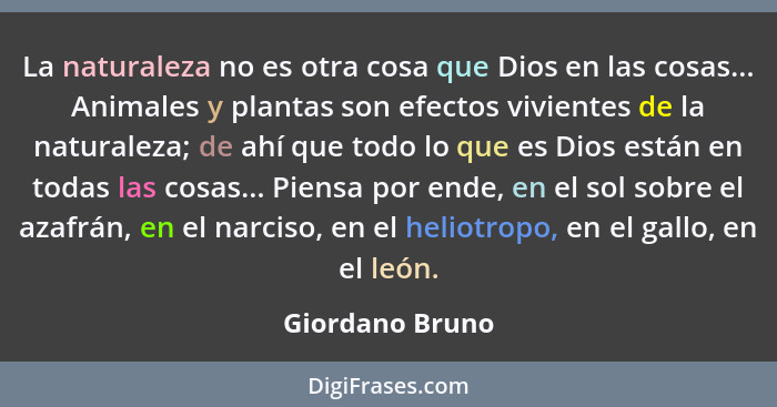 La naturaleza no es otra cosa que Dios en las cosas... Animales y plantas son efectos vivientes de la naturaleza; de ahí que todo lo... - Giordano Bruno