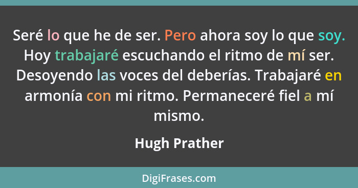 Seré lo que he de ser. Pero ahora soy lo que soy. Hoy trabajaré escuchando el ritmo de mí ser. Desoyendo las voces del deberías. Trabaj... - Hugh Prather