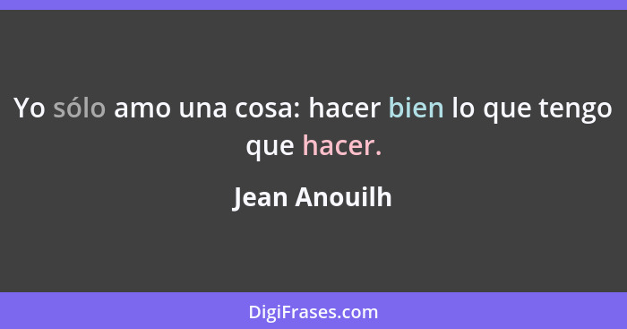 Yo sólo amo una cosa: hacer bien lo que tengo que hacer.... - Jean Anouilh