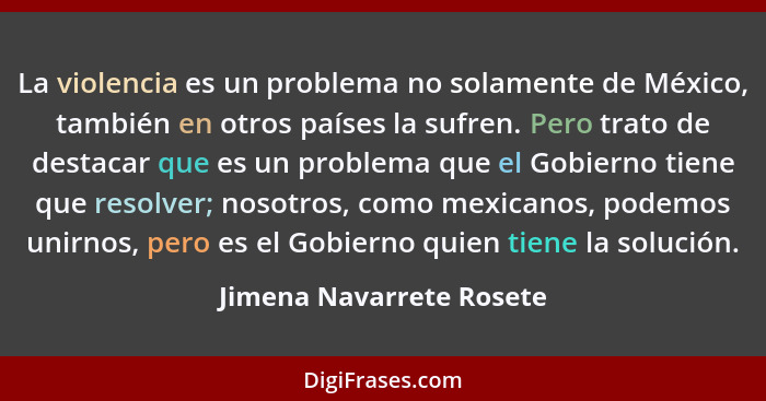 La violencia es un problema no solamente de México, también en otros países la sufren. Pero trato de destacar que es un prob... - Jimena Navarrete Rosete
