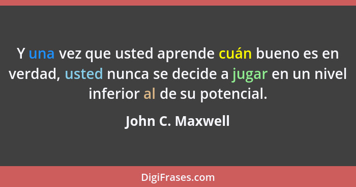 Y una vez que usted aprende cuán bueno es en verdad, usted nunca se decide a jugar en un nivel inferior al de su potencial.... - John C. Maxwell