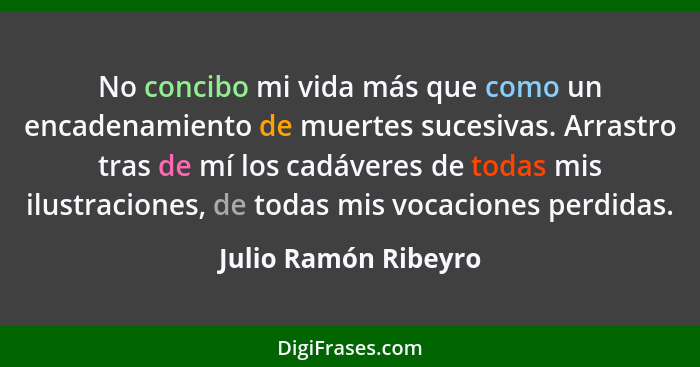 No concibo mi vida más que como un encadenamiento de muertes sucesivas. Arrastro tras de mí los cadáveres de todas mis ilustraci... - Julio Ramón Ribeyro