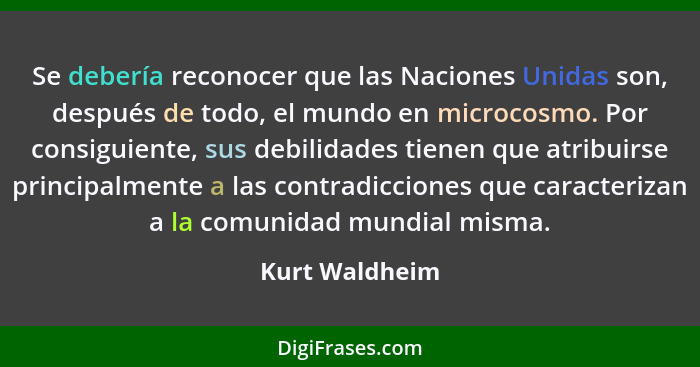 Se debería reconocer que las Naciones Unidas son, después de todo, el mundo en microcosmo. Por consiguiente, sus debilidades tienen qu... - Kurt Waldheim