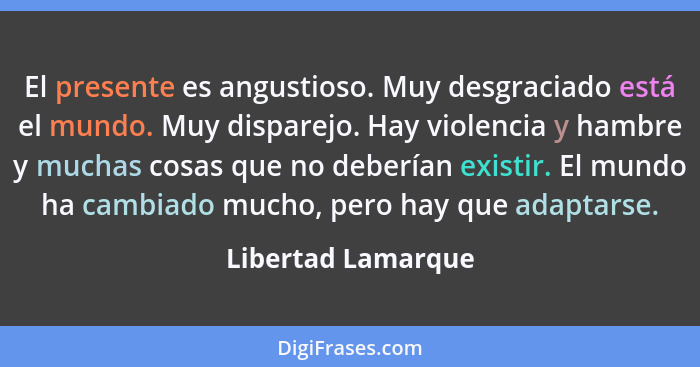 El presente es angustioso. Muy desgraciado está el mundo. Muy disparejo. Hay violencia y hambre y muchas cosas que no deberían exi... - Libertad Lamarque