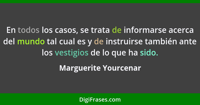 En todos los casos, se trata de informarse acerca del mundo tal cual es y de instruirse también ante los vestigios de lo que ha... - Marguerite Yourcenar