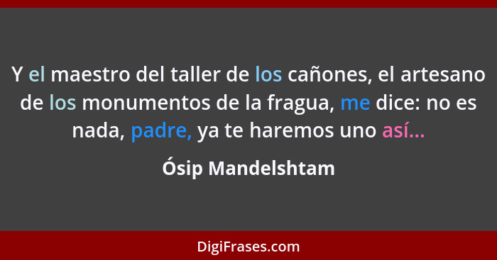 Y el maestro del taller de los cañones, el artesano de los monumentos de la fragua, me dice: no es nada, padre, ya te haremos uno a... - Ósip Mandelshtam