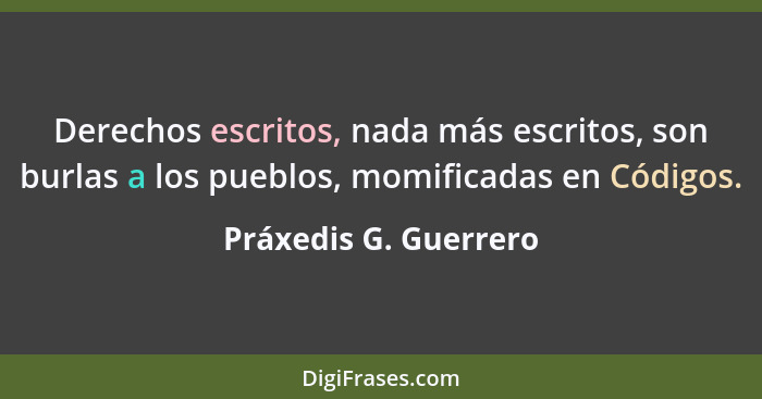 Derechos escritos, nada más escritos, son burlas a los pueblos, momificadas en Códigos.... - Práxedis G. Guerrero