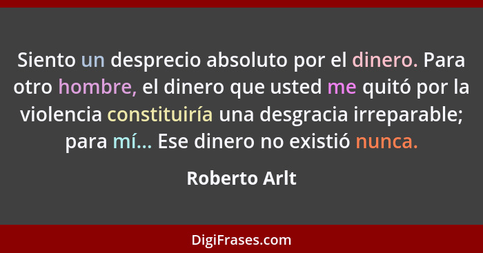 Siento un desprecio absoluto por el dinero. Para otro hombre, el dinero que usted me quitó por la violencia constituiría una desgracia... - Roberto Arlt