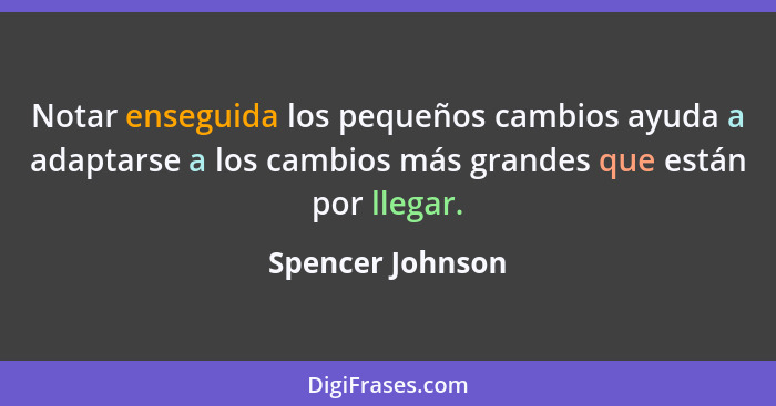 Notar enseguida los pequeños cambios ayuda a adaptarse a los cambios más grandes que están por llegar.... - Spencer Johnson