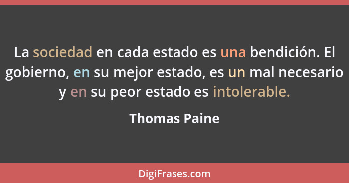 La sociedad en cada estado es una bendición. El gobierno, en su mejor estado, es un mal necesario y en su peor estado es intolerable.... - Thomas Paine