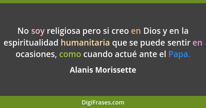No soy religiosa pero si creo en Dios y en la espiritualidad humanitaria que se puede sentir en ocasiones, como cuando actué ante... - Alanis Morissette
