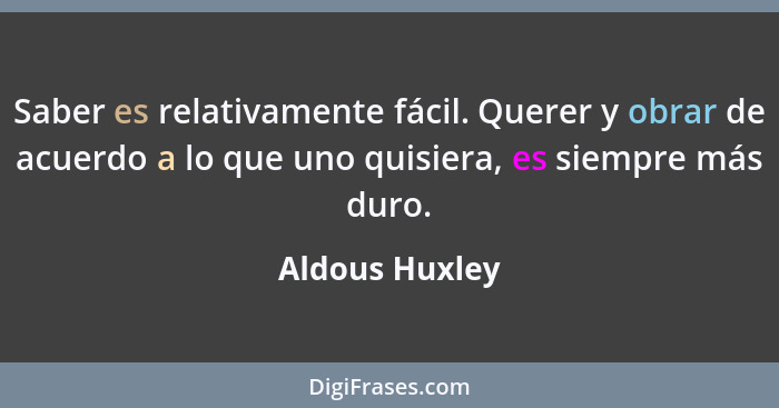 Saber es relativamente fácil. Querer y obrar de acuerdo a lo que uno quisiera, es siempre más duro.... - Aldous Huxley