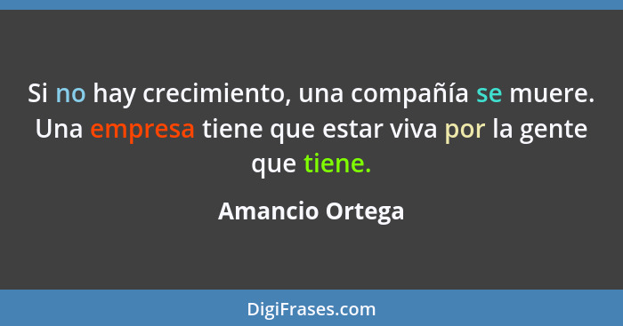 Si no hay crecimiento, una compañía se muere. Una empresa tiene que estar viva por la gente que tiene.... - Amancio Ortega