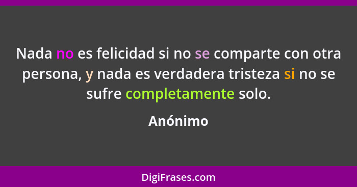 Nada no es felicidad si no se comparte con otra persona, y nada es verdadera tristeza si no se sufre completamente solo.... - Anónimo