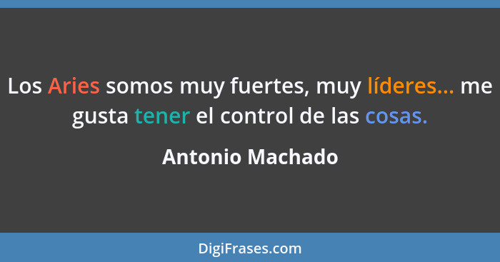 Los Aries somos muy fuertes, muy líderes... me gusta tener el control de las cosas.... - Antonio Machado