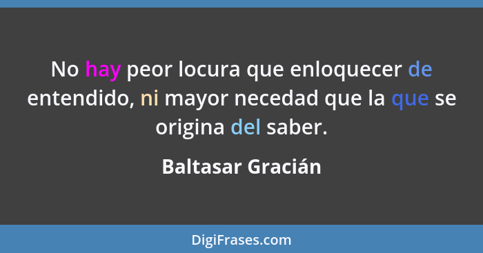 No hay peor locura que enloquecer de entendido, ni mayor necedad que la que se origina del saber.... - Baltasar Gracián