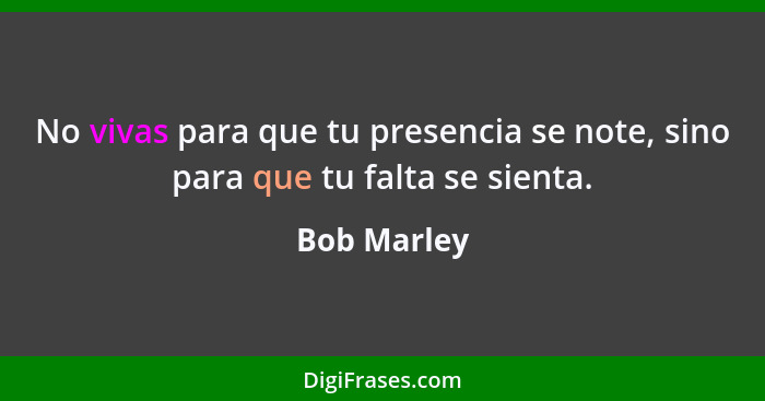 No vivas para que tu presencia se note, sino para que tu falta se sienta.... - Bob Marley