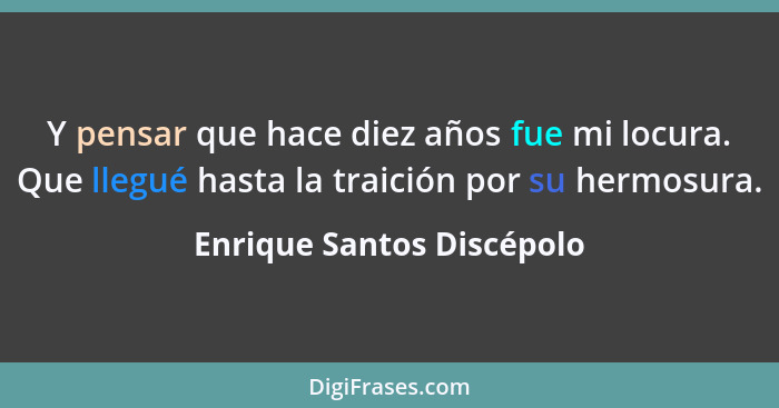 Y pensar que hace diez años fue mi locura. Que llegué hasta la traición por su hermosura.... - Enrique Santos Discépolo