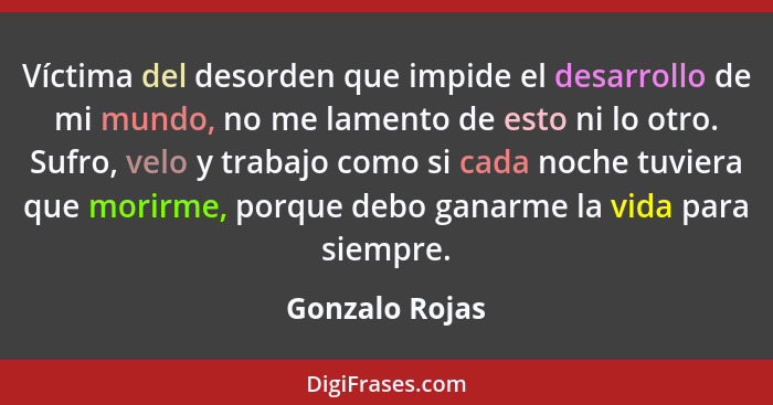 Víctima del desorden que impide el desarrollo de mi mundo, no me lamento de esto ni lo otro. Sufro, velo y trabajo como si cada noche... - Gonzalo Rojas