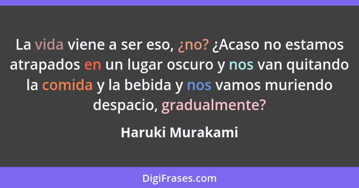 La vida viene a ser eso, ¿no? ¿Acaso no estamos atrapados en un lugar oscuro y nos van quitando la comida y la bebida y nos vamos mu... - Haruki Murakami