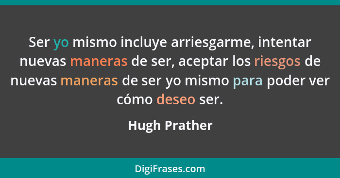 Ser yo mismo incluye arriesgarme, intentar nuevas maneras de ser, aceptar los riesgos de nuevas maneras de ser yo mismo para poder ver... - Hugh Prather