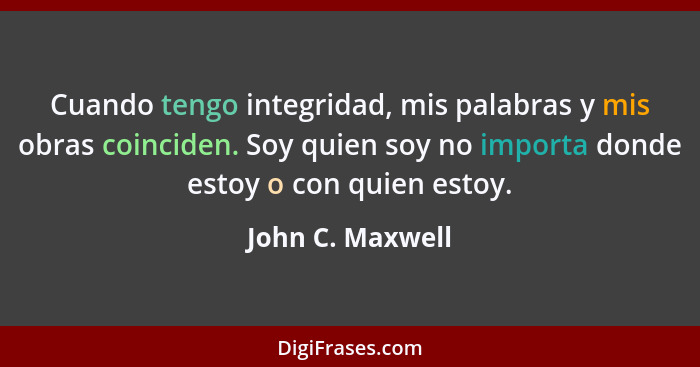 Cuando tengo integridad, mis palabras y mis obras coinciden. Soy quien soy no importa donde estoy o con quien estoy.... - John C. Maxwell