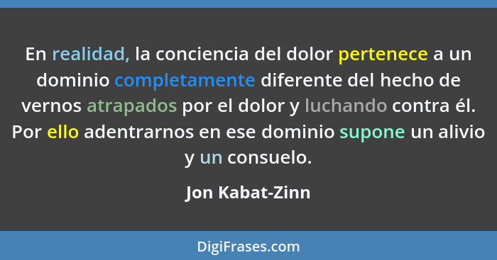 En realidad, la conciencia del dolor pertenece a un dominio completamente diferente del hecho de vernos atrapados por el dolor y luch... - Jon Kabat-Zinn