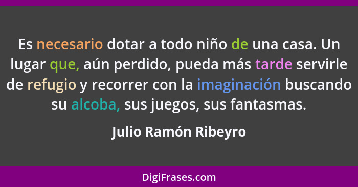 Es necesario dotar a todo niño de una casa. Un lugar que, aún perdido, pueda más tarde servirle de refugio y recorrer con la ima... - Julio Ramón Ribeyro