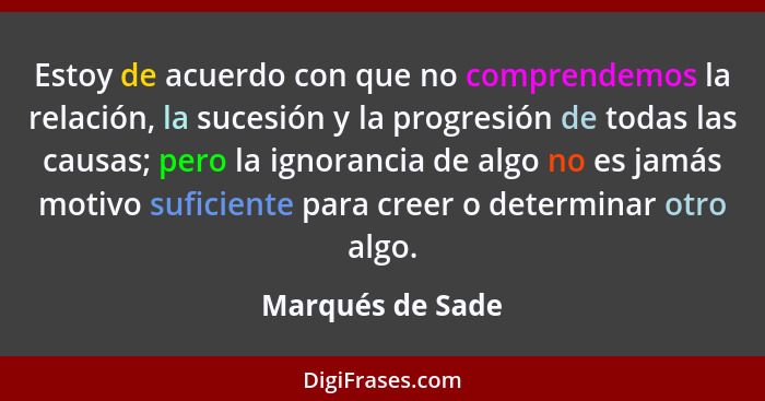 Estoy de acuerdo con que no comprendemos la relación, la sucesión y la progresión de todas las causas; pero la ignorancia de algo no... - Marqués de Sade