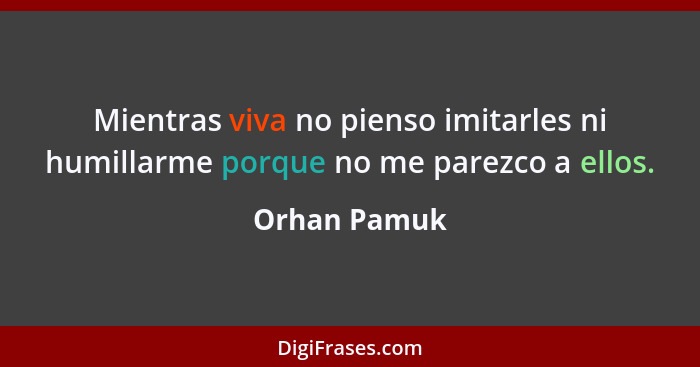 Mientras viva no pienso imitarles ni humillarme porque no me parezco a ellos.... - Orhan Pamuk